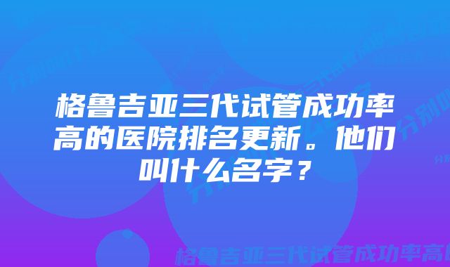 格鲁吉亚三代试管成功率高的医院排名更新。他们叫什么名字？