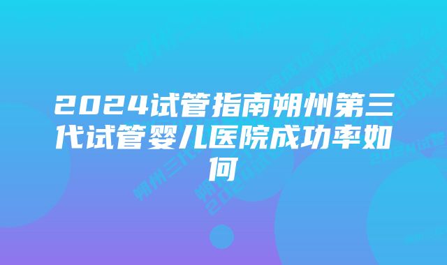 2024试管指南朔州第三代试管婴儿医院成功率如何