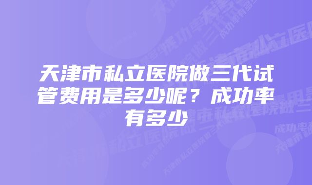 天津市私立医院做三代试管费用是多少呢？成功率有多少