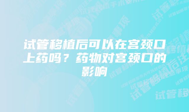 试管移植后可以在宫颈口上药吗？药物对宫颈口的影响