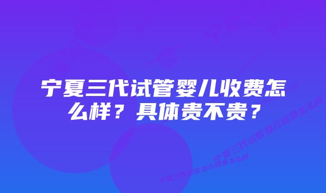 宁夏三代试管婴儿收费怎么样？具体贵不贵？