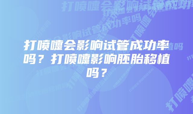 打喷嚏会影响试管成功率吗？打喷嚏影响胚胎移植吗？