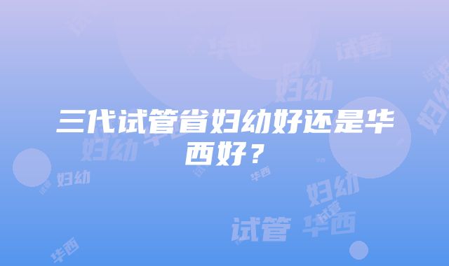 三代试管省妇幼好还是华西好？