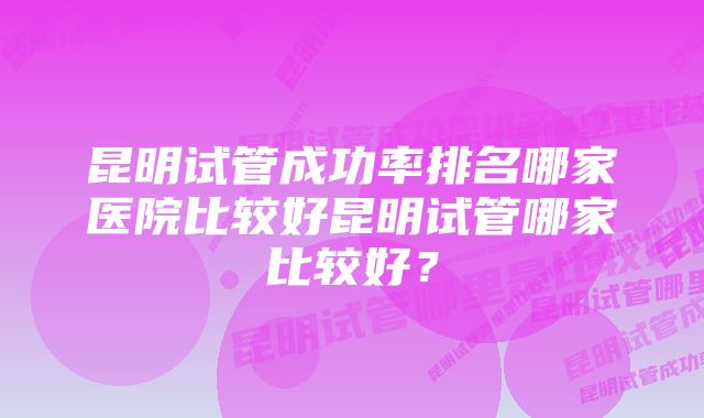 昆明试管成功率排名哪家医院比较好昆明试管哪家比较好？