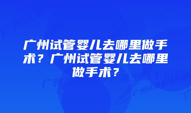 广州试管婴儿去哪里做手术？广州试管婴儿去哪里做手术？