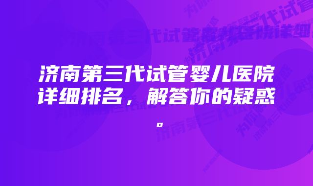 济南第三代试管婴儿医院详细排名，解答你的疑惑。