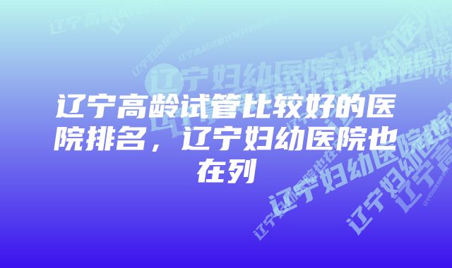 辽宁高龄试管比较好的医院排名，辽宁妇幼医院也在列