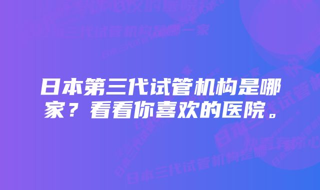 日本第三代试管机构是哪家？看看你喜欢的医院。