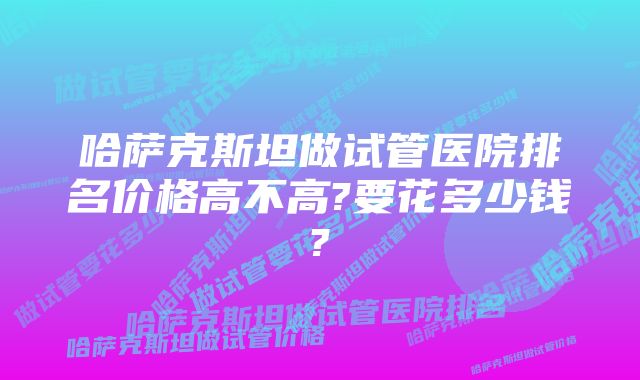 哈萨克斯坦做试管医院排名价格高不高?要花多少钱?