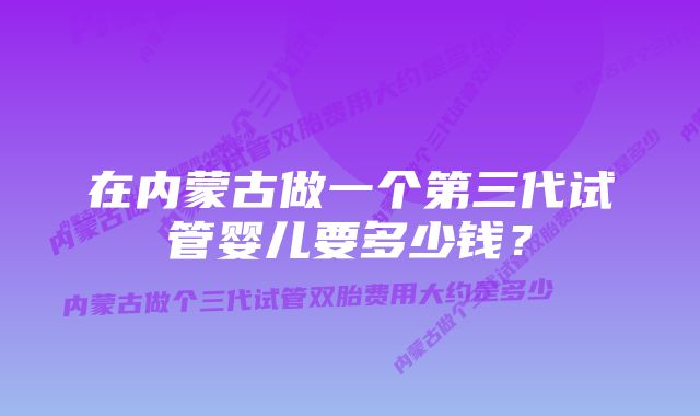 在内蒙古做一个第三代试管婴儿要多少钱？