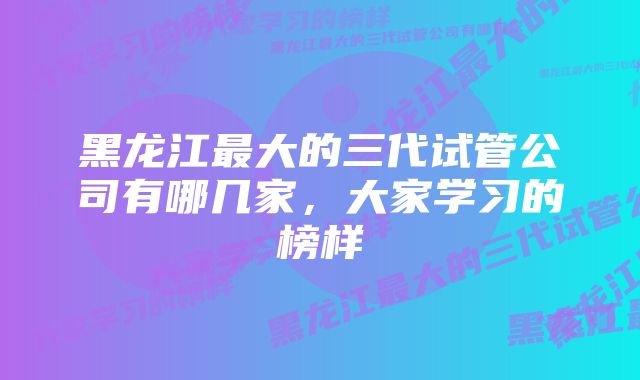 黑龙江最大的三代试管公司有哪几家，大家学习的榜样