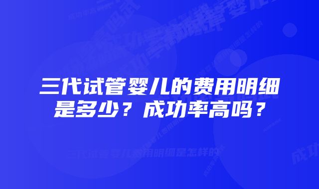 三代试管婴儿的费用明细是多少？成功率高吗？