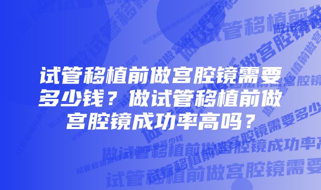 试管移植前做宫腔镜需要多少钱？做试管移植前做宫腔镜成功率高吗？