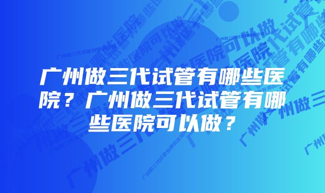 广州做三代试管有哪些医院？广州做三代试管有哪些医院可以做？