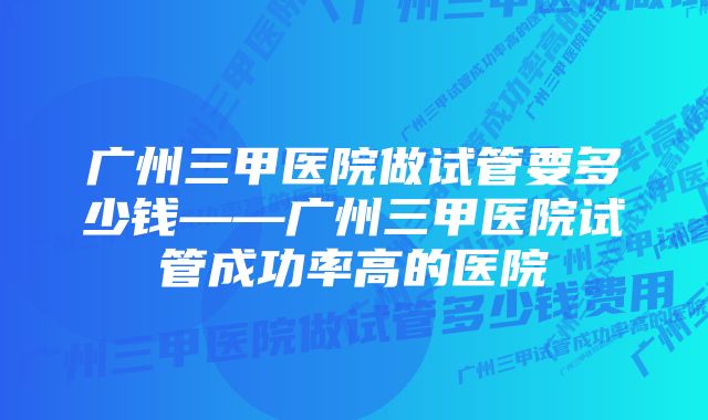 广州三甲医院做试管要多少钱——广州三甲医院试管成功率高的医院