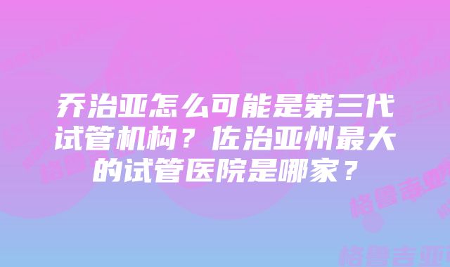 乔治亚怎么可能是第三代试管机构？佐治亚州最大的试管医院是哪家？