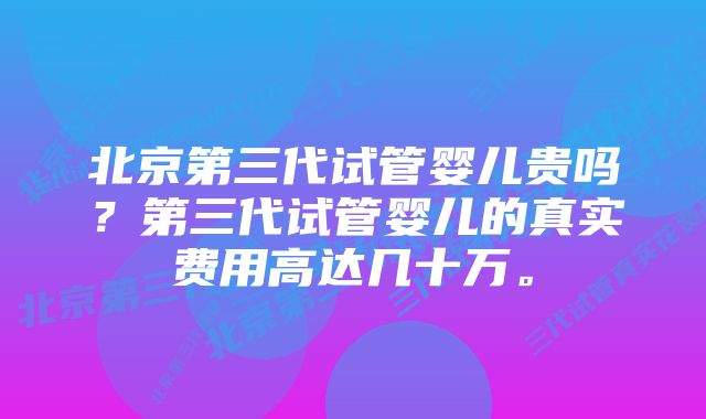 北京第三代试管婴儿贵吗？第三代试管婴儿的真实费用高达几十万。