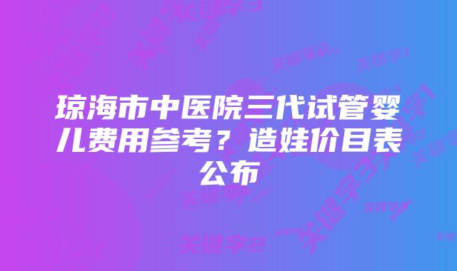 琼海市中医院三代试管婴儿费用参考？造娃价目表公布