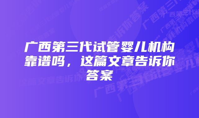 广西第三代试管婴儿机构靠谱吗，这篇文章告诉你答案