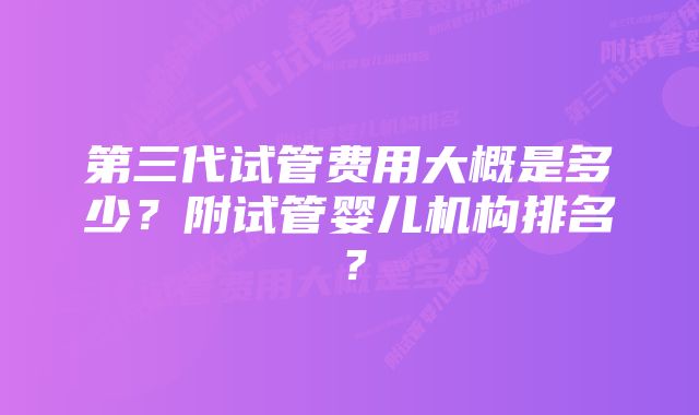 第三代试管费用大概是多少？附试管婴儿机构排名？