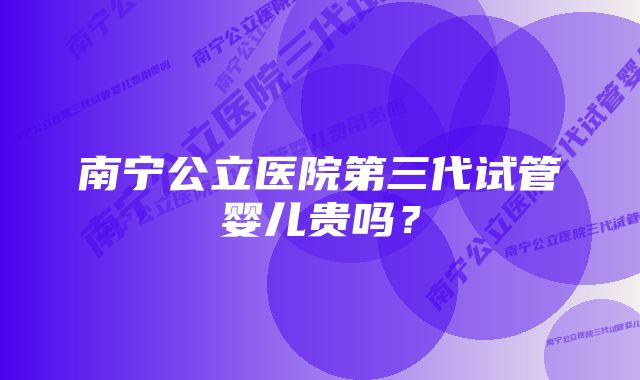 南宁公立医院第三代试管婴儿贵吗？