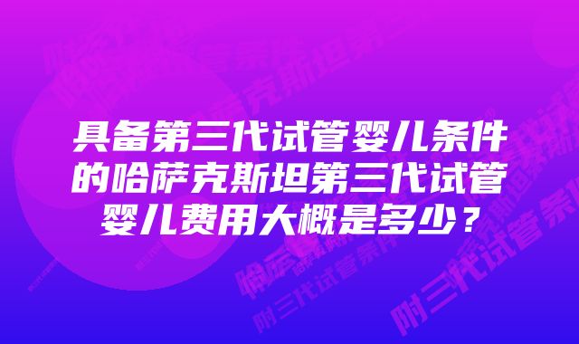 具备第三代试管婴儿条件的哈萨克斯坦第三代试管婴儿费用大概是多少？