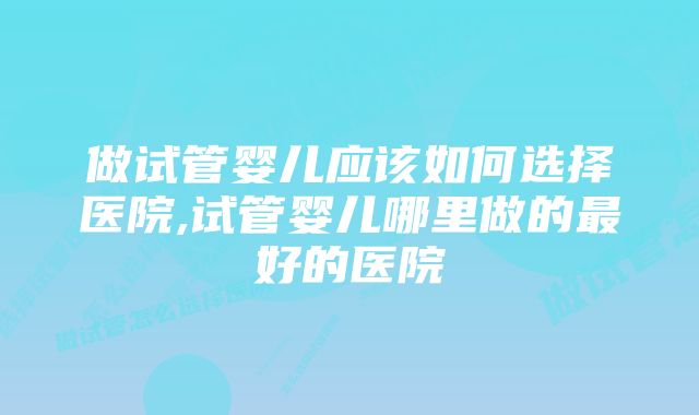 做试管婴儿应该如何选择医院,试管婴儿哪里做的最好的医院