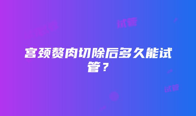 宫颈赘肉切除后多久能试管？