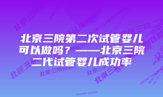 北京三院第二次试管婴儿可以做吗？——北京三院二代试管婴儿成功率