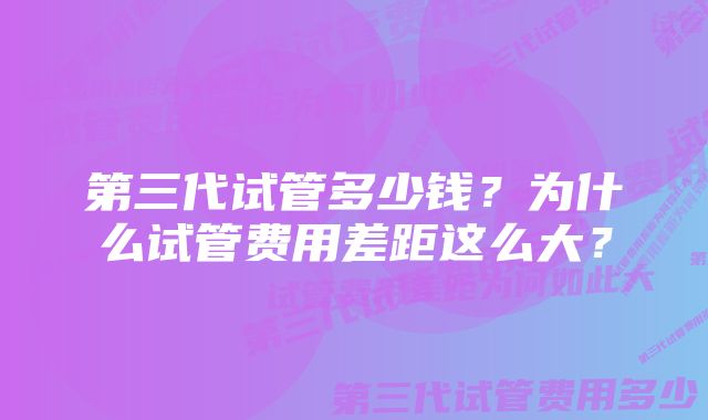 第三代试管多少钱？为什么试管费用差距这么大？