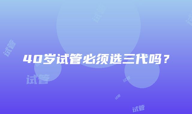 40岁试管必须选三代吗？