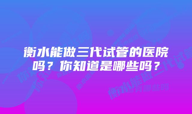 衡水能做三代试管的医院吗？你知道是哪些吗？