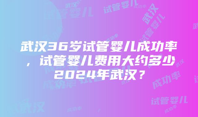 武汉36岁试管婴儿成功率，试管婴儿费用大约多少2024年武汉？