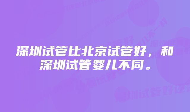 深圳试管比北京试管好，和深圳试管婴儿不同。