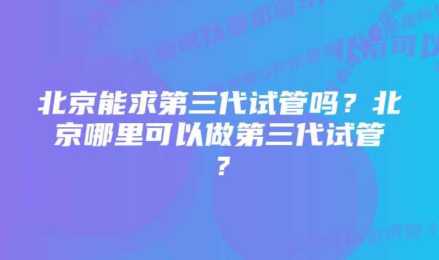 北京能求第三代试管吗？北京哪里可以做第三代试管？