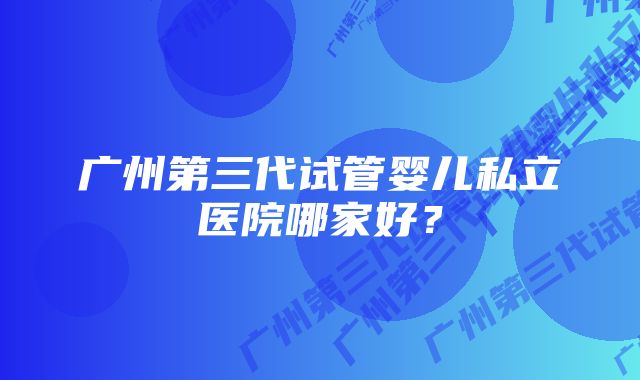 广州第三代试管婴儿私立医院哪家好？