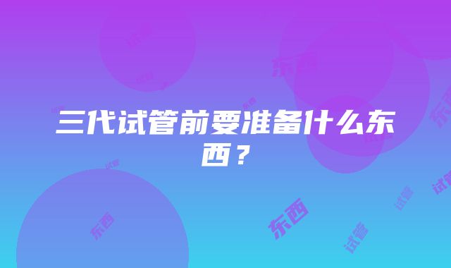 三代试管前要准备什么东西？