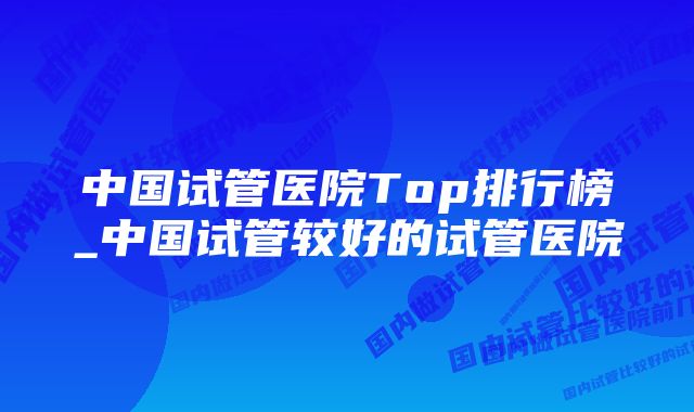 中国试管医院Top排行榜_中国试管较好的试管医院