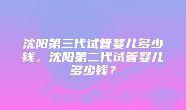 沈阳第三代试管婴儿多少钱，沈阳第二代试管婴儿多少钱？