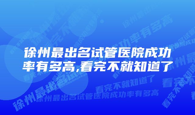 徐州最出名试管医院成功率有多高,看完不就知道了