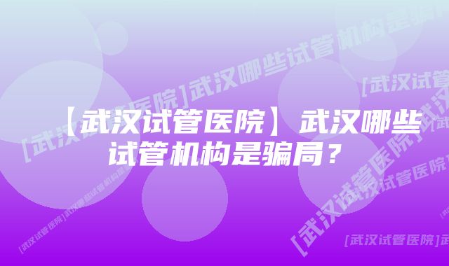 【武汉试管医院】武汉哪些试管机构是骗局？