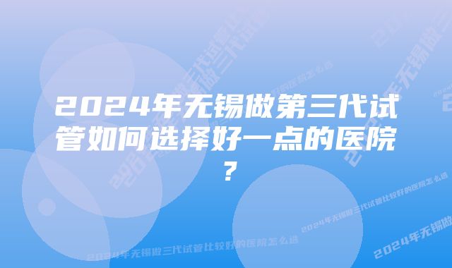 2024年无锡做第三代试管如何选择好一点的医院？