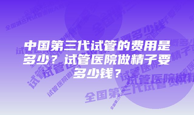 中国第三代试管的费用是多少？试管医院做精子要多少钱？