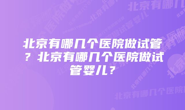 北京有哪几个医院做试管？北京有哪几个医院做试管婴儿？