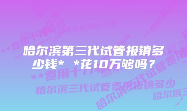 哈尔滨第三代试管报销多少钱* *花10万够吗？