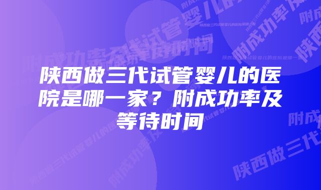 陕西做三代试管婴儿的医院是哪一家？附成功率及等待时间