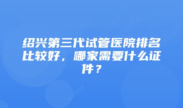 绍兴第三代试管医院排名比较好，哪家需要什么证件？