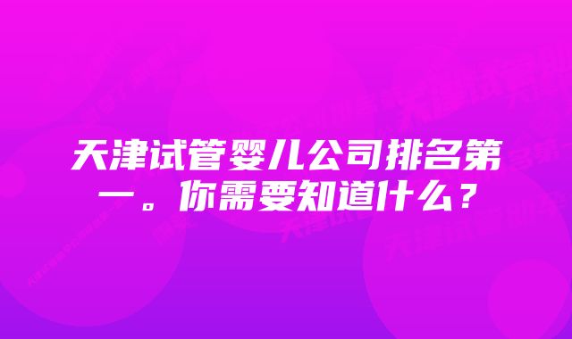 天津试管婴儿公司排名第一。你需要知道什么？