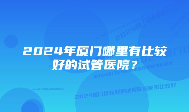 2024年厦门哪里有比较好的试管医院？