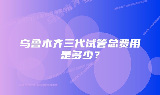 乌鲁木齐三代试管总费用是多少？